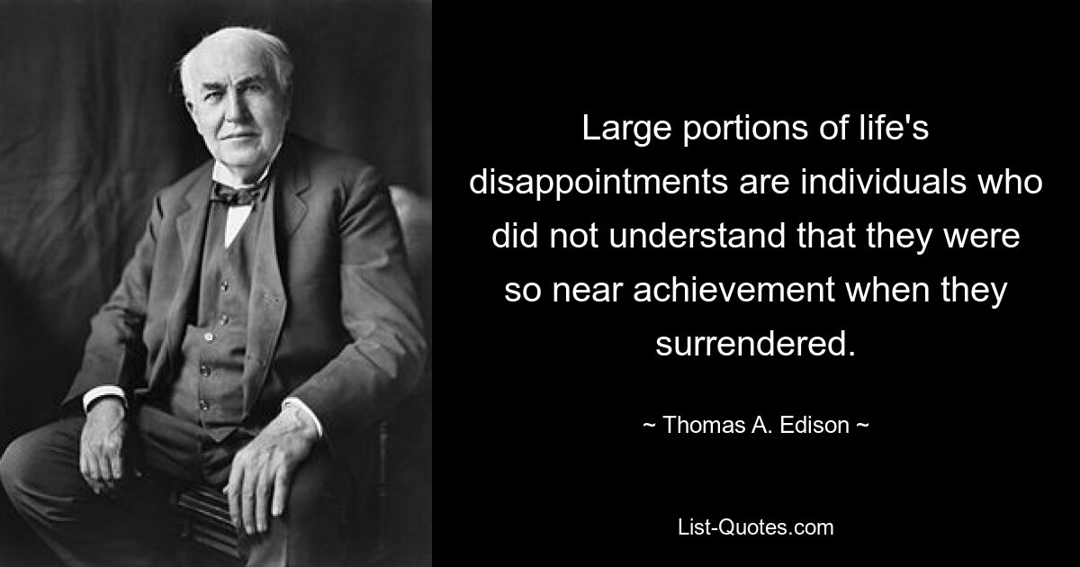 Large portions of life's disappointments are individuals who did not understand that they were so near achievement when they surrendered. — © Thomas A. Edison