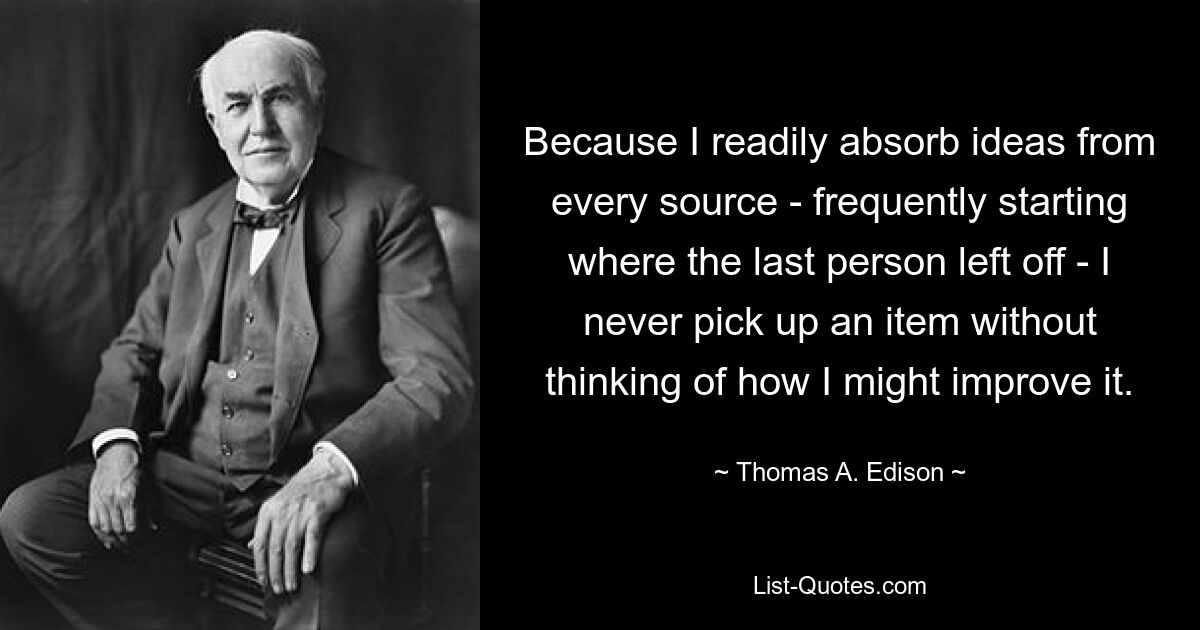 Because I readily absorb ideas from every source - frequently starting where the last person left off - I never pick up an item without thinking of how I might improve it. — © Thomas A. Edison