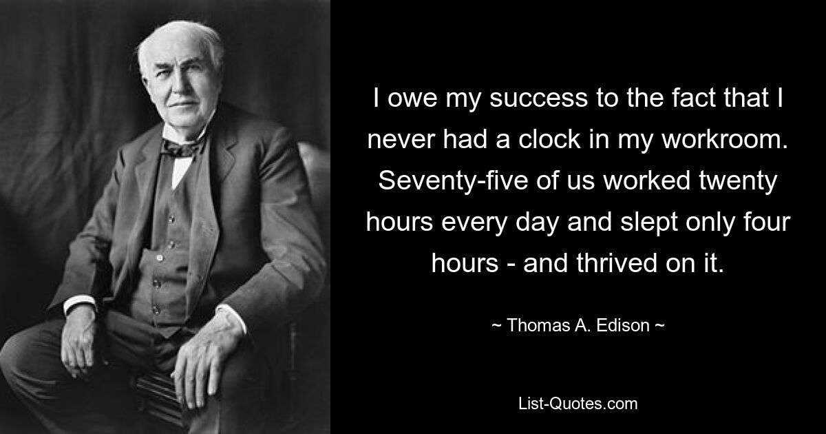 I owe my success to the fact that I never had a clock in my workroom. Seventy-five of us worked twenty hours every day and slept only four hours - and thrived on it. — © Thomas A. Edison