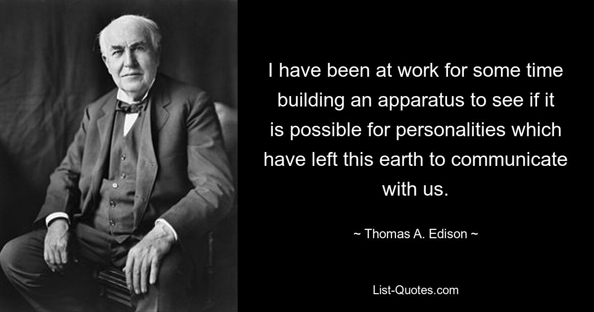 I have been at work for some time building an apparatus to see if it is possible for personalities which have left this earth to communicate with us. — © Thomas A. Edison