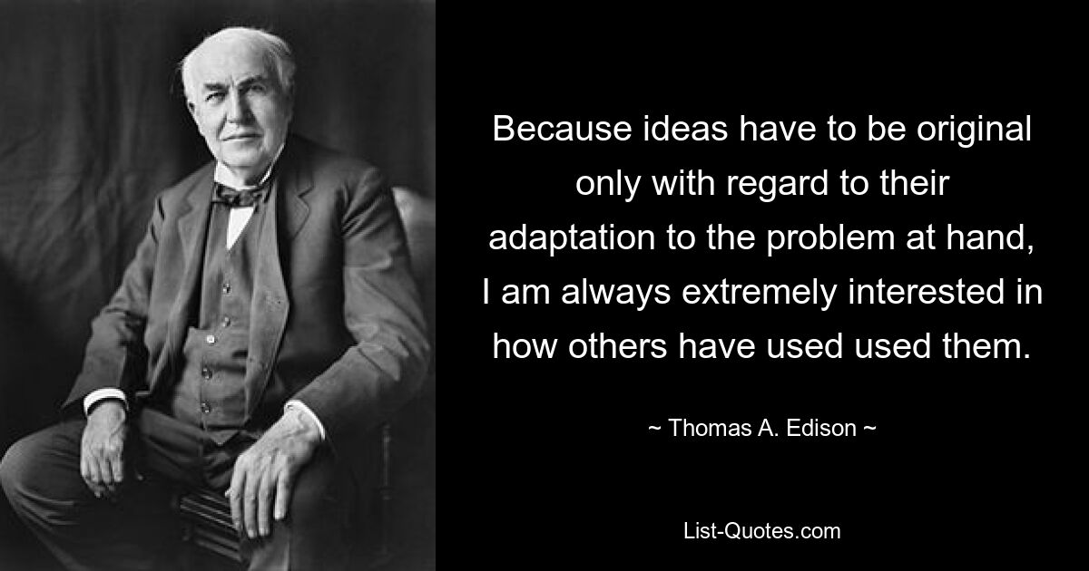 Because ideas have to be original only with regard to their adaptation to the problem at hand, I am always extremely interested in how others have used used them. — © Thomas A. Edison