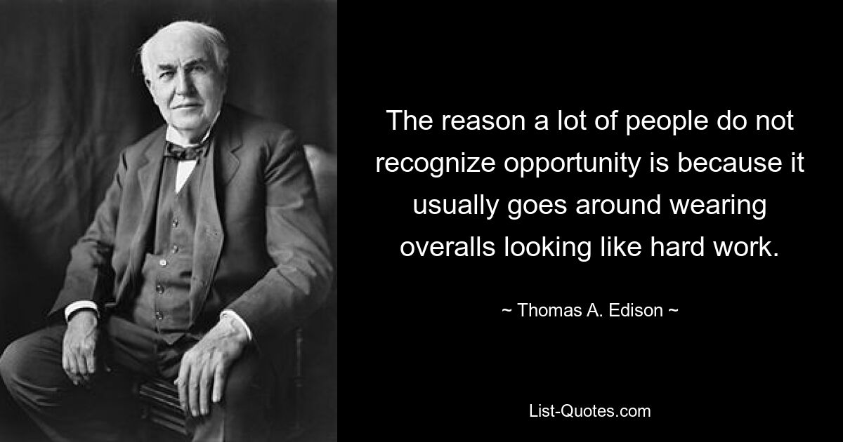 The reason a lot of people do not recognize opportunity is because it usually goes around wearing overalls looking like hard work. — © Thomas A. Edison