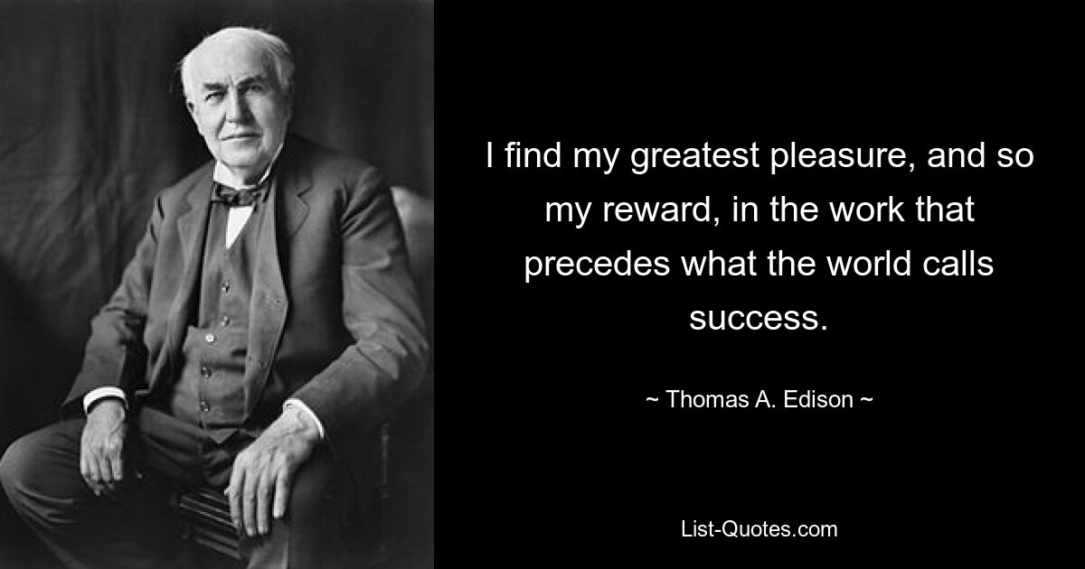 I find my greatest pleasure, and so my reward, in the work that precedes what the world calls success. — © Thomas A. Edison