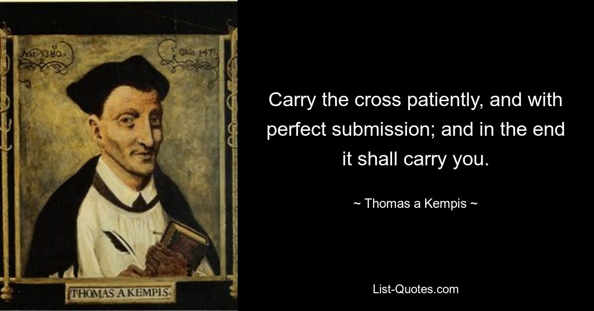 Carry the cross patiently, and with perfect submission; and in the end it shall carry you. — © Thomas a Kempis