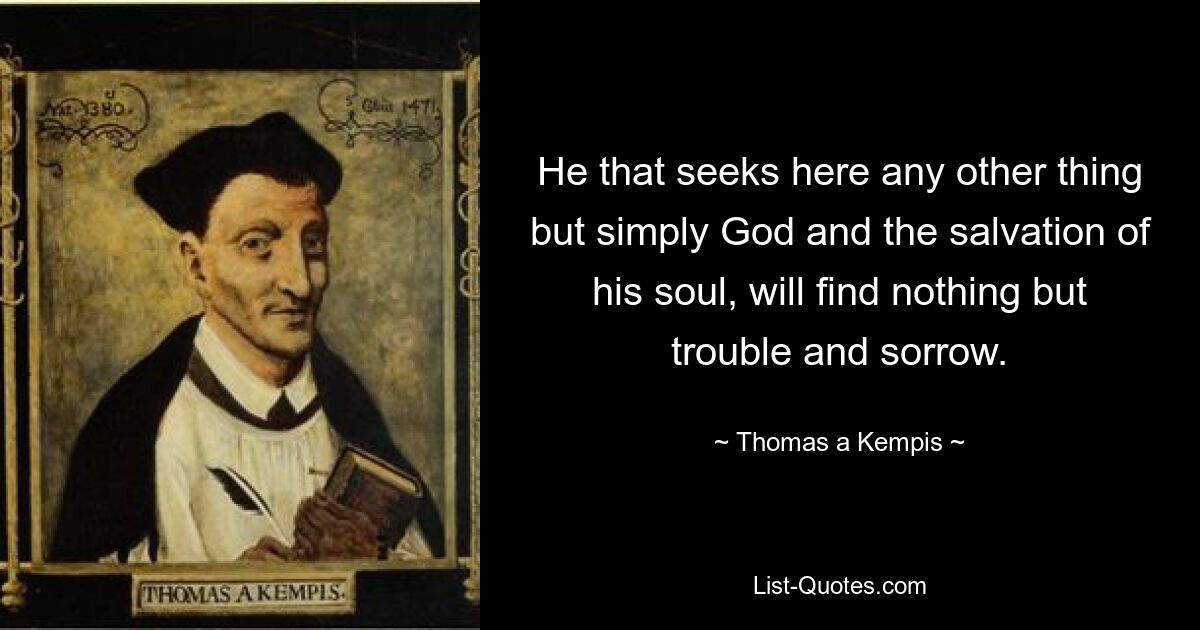 He that seeks here any other thing but simply God and the salvation of his soul, will find nothing but trouble and sorrow. — © Thomas a Kempis