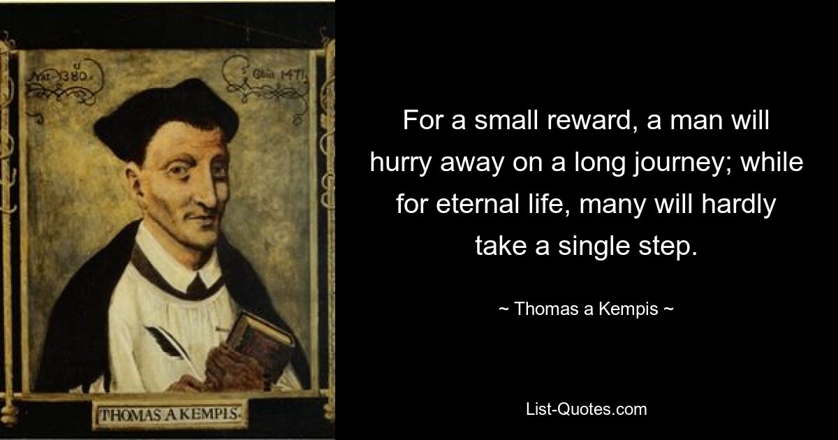 For a small reward, a man will hurry away on a long journey; while for eternal life, many will hardly take a single step. — © Thomas a Kempis