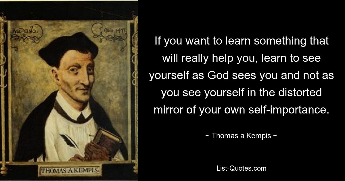 Wenn Sie etwas lernen möchten, das Ihnen wirklich hilft, lernen Sie, sich selbst so zu sehen, wie Gott Sie sieht, und nicht so, wie Sie sich im verzerrten Spiegel Ihrer eigenen Selbstgefälligkeit sehen. — © Thomas a Kempis 