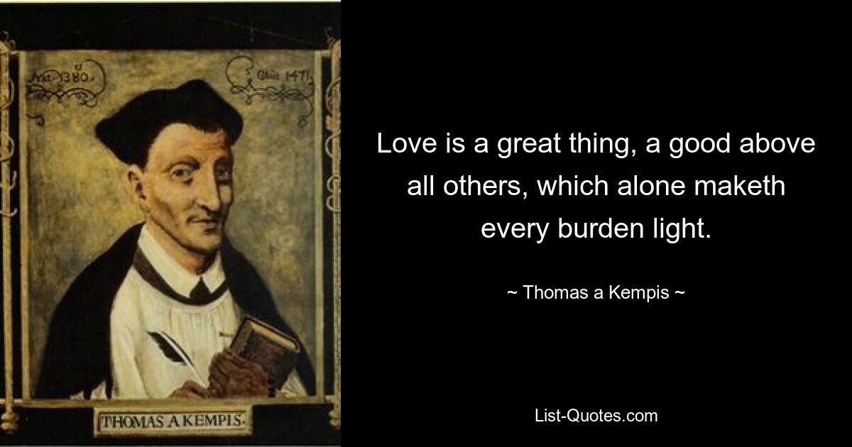 Love is a great thing, a good above all others, which alone maketh every burden light. — © Thomas a Kempis