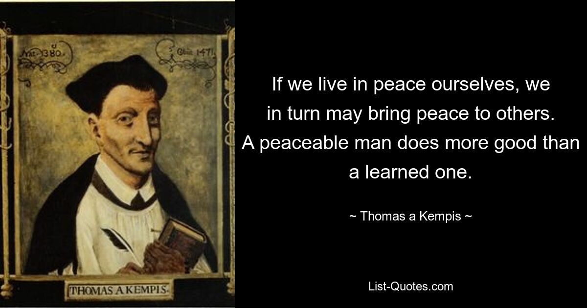 If we live in peace ourselves, we in turn may bring peace to others. A peaceable man does more good than a learned one. — © Thomas a Kempis