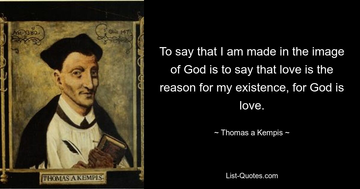 To say that I am made in the image of God is to say that love is the reason for my existence, for God is love. — © Thomas a Kempis