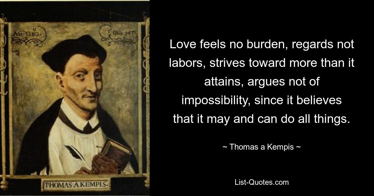 Love feels no burden, regards not labors, strives toward more than it attains, argues not of impossibility, since it believes that it may and can do all things. — © Thomas a Kempis