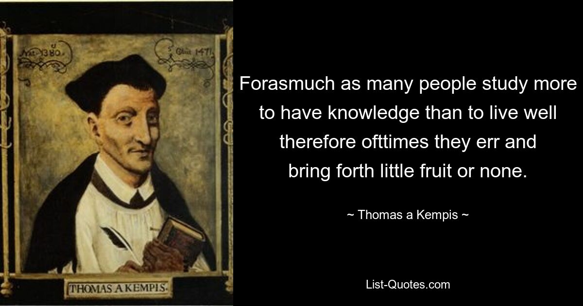 Forasmuch as many people study more to have knowledge than to live well therefore ofttimes they err and bring forth little fruit or none. — © Thomas a Kempis