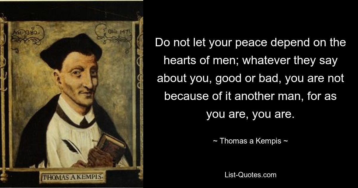 Do not let your peace depend on the hearts of men; whatever they say about you, good or bad, you are not because of it another man, for as you are, you are. — © Thomas a Kempis