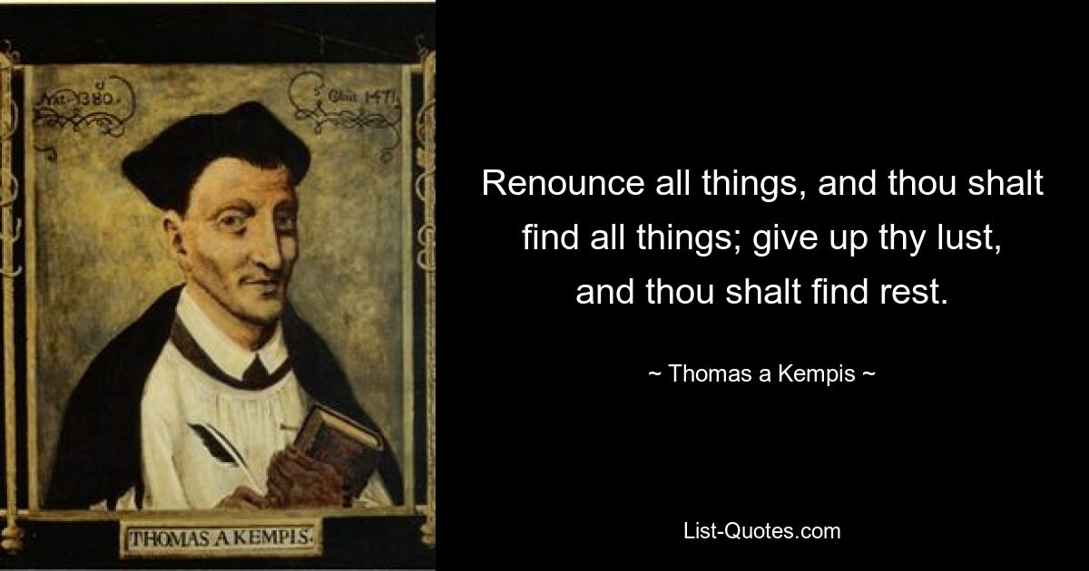 Renounce all things, and thou shalt find all things; give up thy lust, and thou shalt find rest. — © Thomas a Kempis