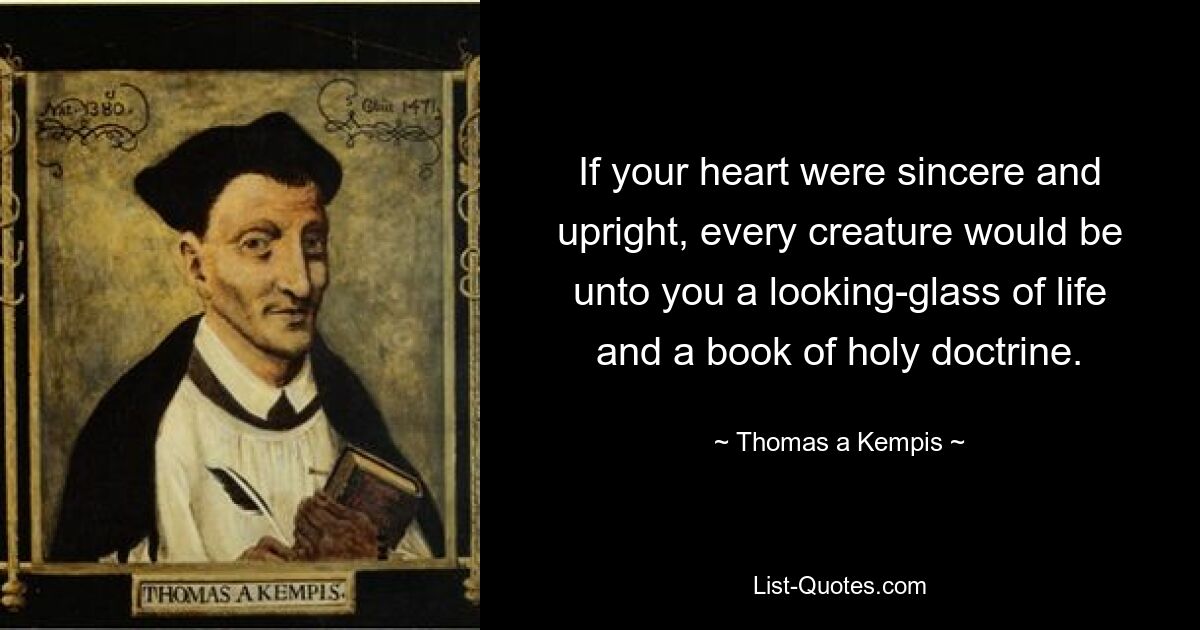 If your heart were sincere and upright, every creature would be unto you a looking-glass of life and a book of holy doctrine. — © Thomas a Kempis