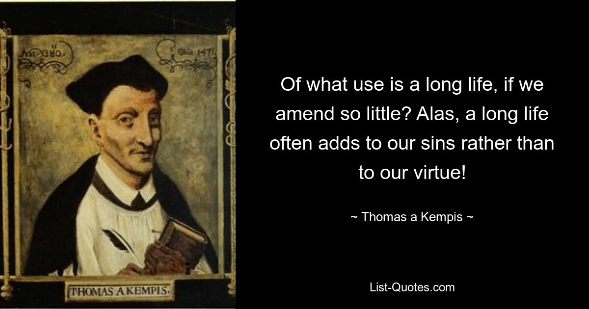 Of what use is a long life, if we amend so little? Alas, a long life often adds to our sins rather than to our virtue! — © Thomas a Kempis