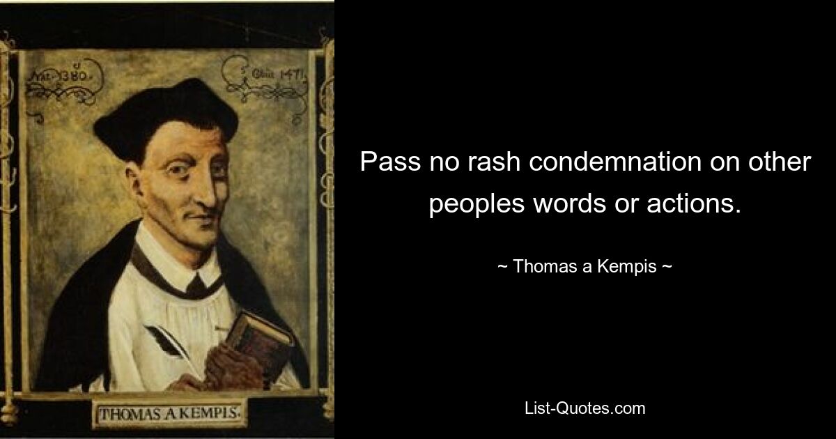 Pass no rash condemnation on other peoples words or actions. — © Thomas a Kempis