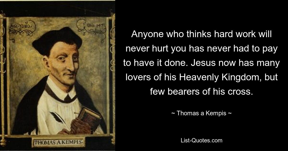 Anyone who thinks hard work will never hurt you has never had to pay to have it done. Jesus now has many lovers of his Heavenly Kingdom, but few bearers of his cross. — © Thomas a Kempis