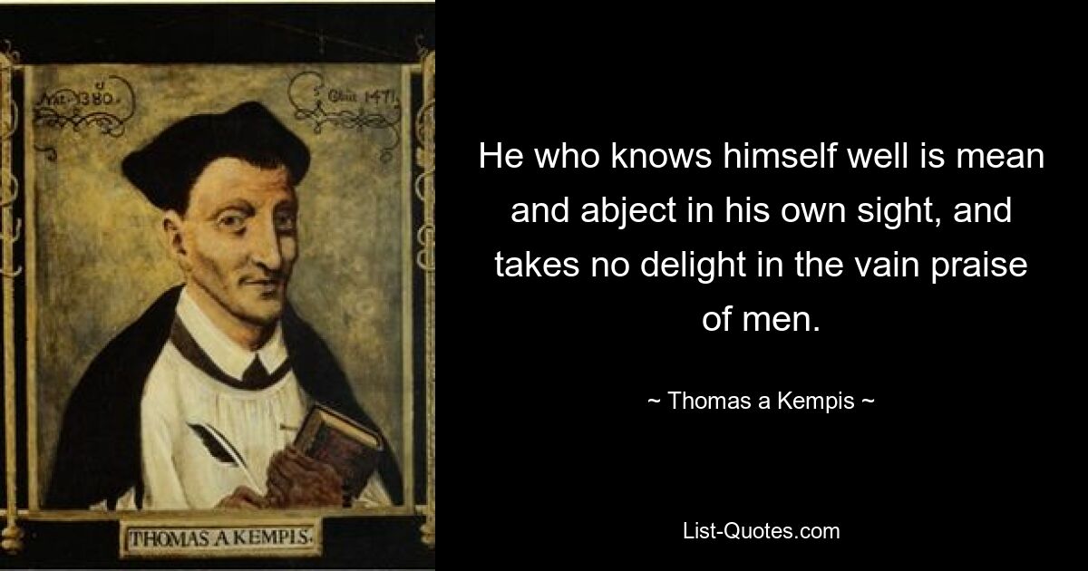 He who knows himself well is mean and abject in his own sight, and takes no delight in the vain praise of men. — © Thomas a Kempis