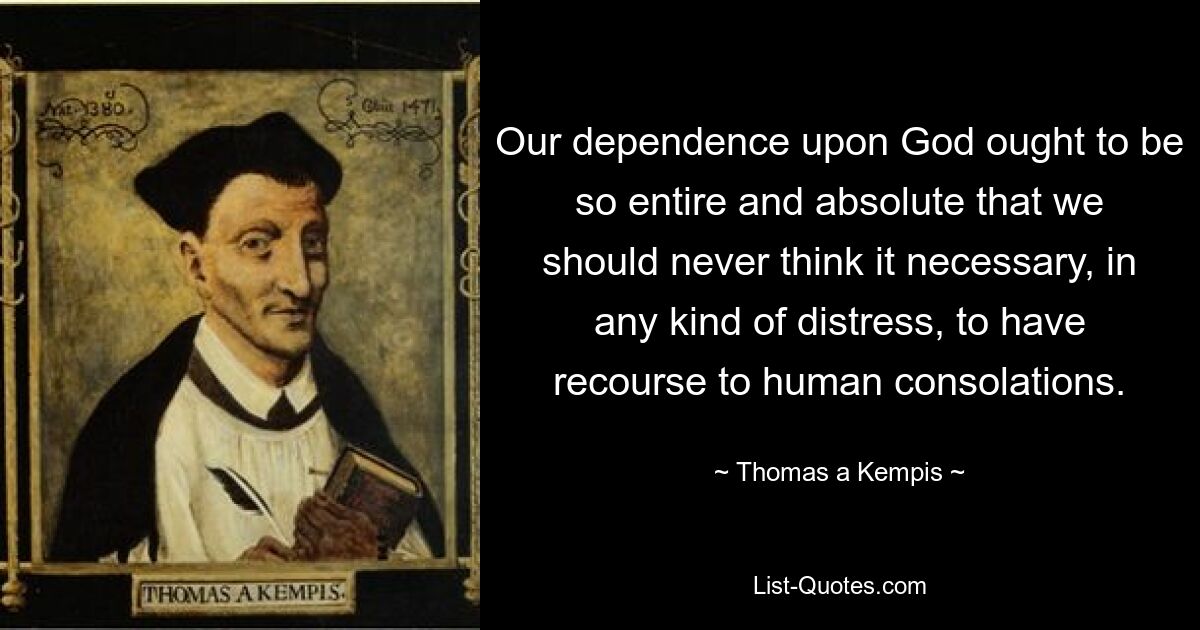 Our dependence upon God ought to be so entire and absolute that we should never think it necessary, in any kind of distress, to have recourse to human consolations. — © Thomas a Kempis