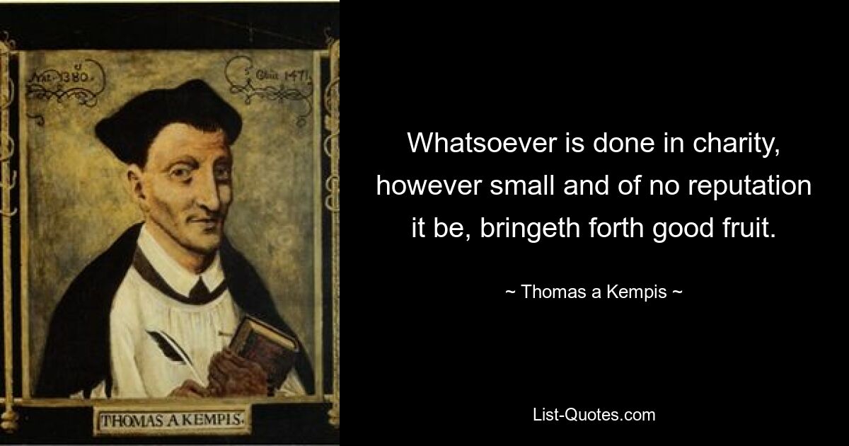 Whatsoever is done in charity, however small and of no reputation it be, bringeth forth good fruit. — © Thomas a Kempis