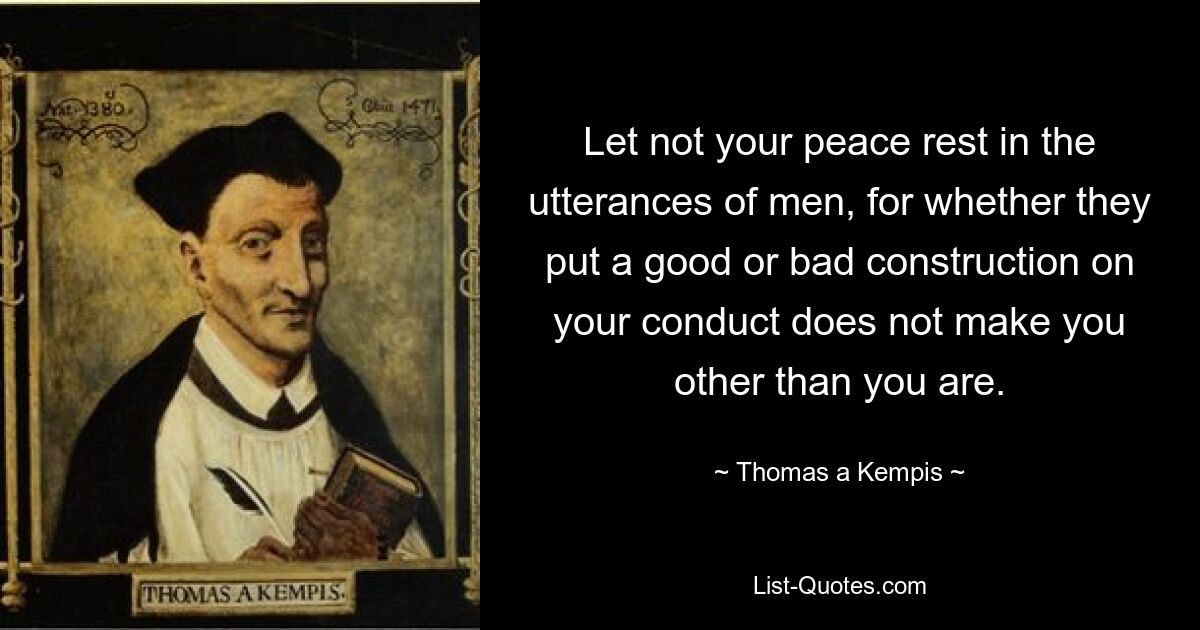 Let not your peace rest in the utterances of men, for whether they put a good or bad construction on your conduct does not make you other than you are. — © Thomas a Kempis