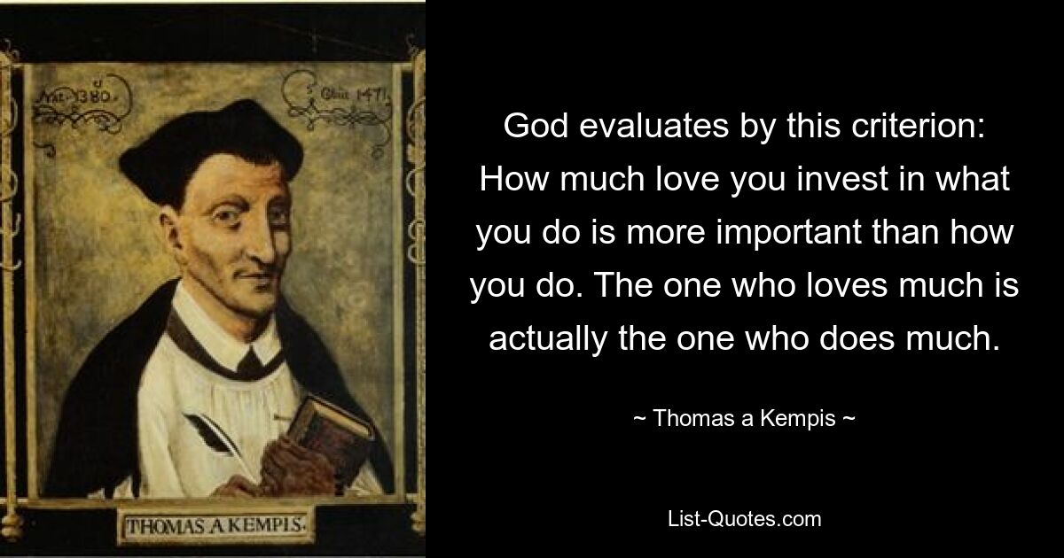 God evaluates by this criterion: How much love you invest in what you do is more important than how you do. The one who loves much is actually the one who does much. — © Thomas a Kempis