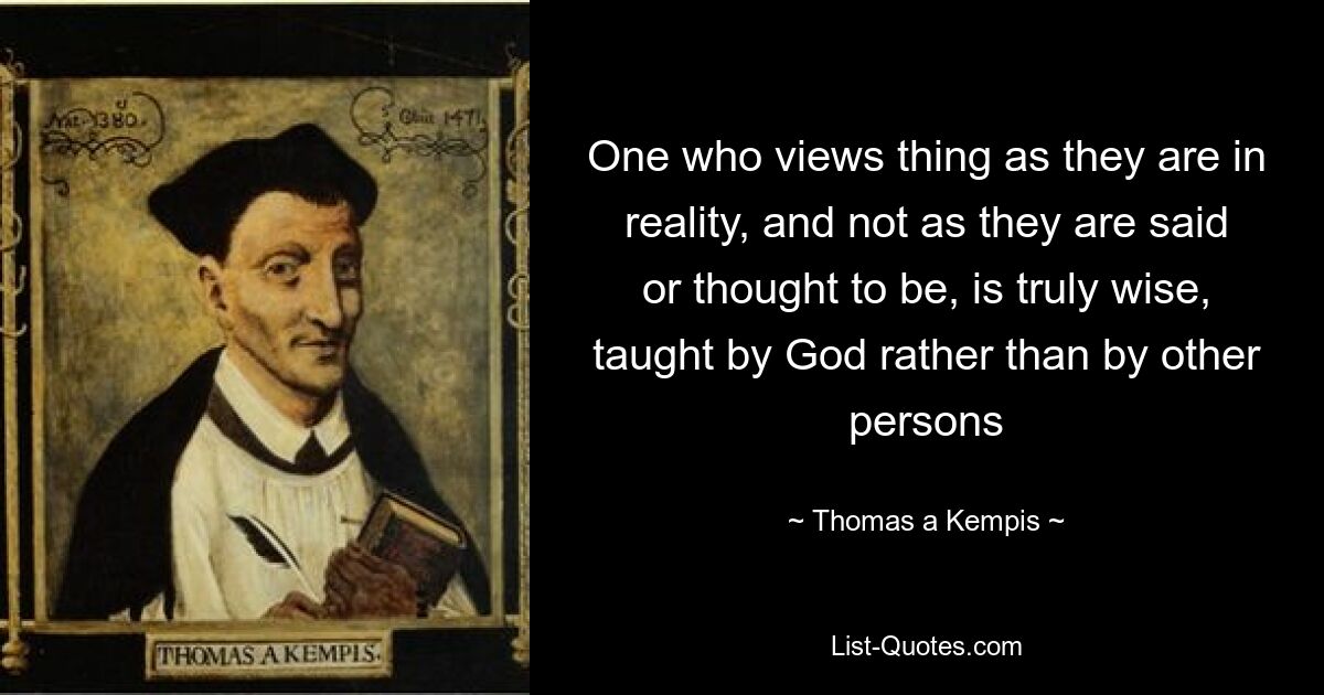 One who views thing as they are in reality, and not as they are said or thought to be, is truly wise, taught by God rather than by other persons — © Thomas a Kempis