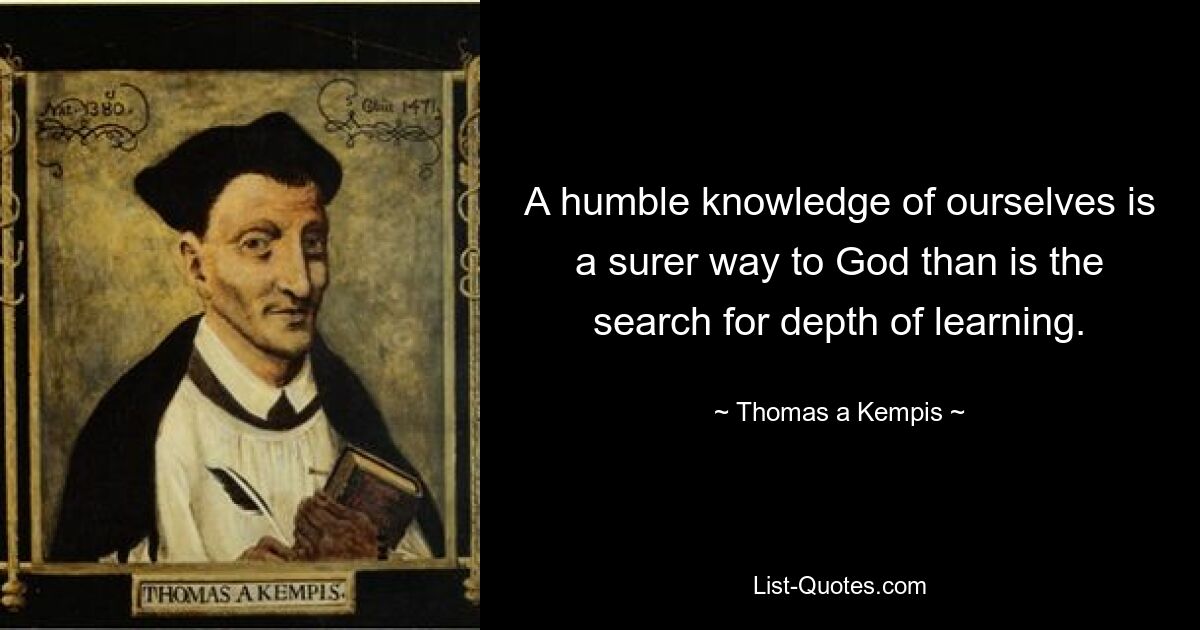 A humble knowledge of ourselves is a surer way to God than is the search for depth of learning. — © Thomas a Kempis