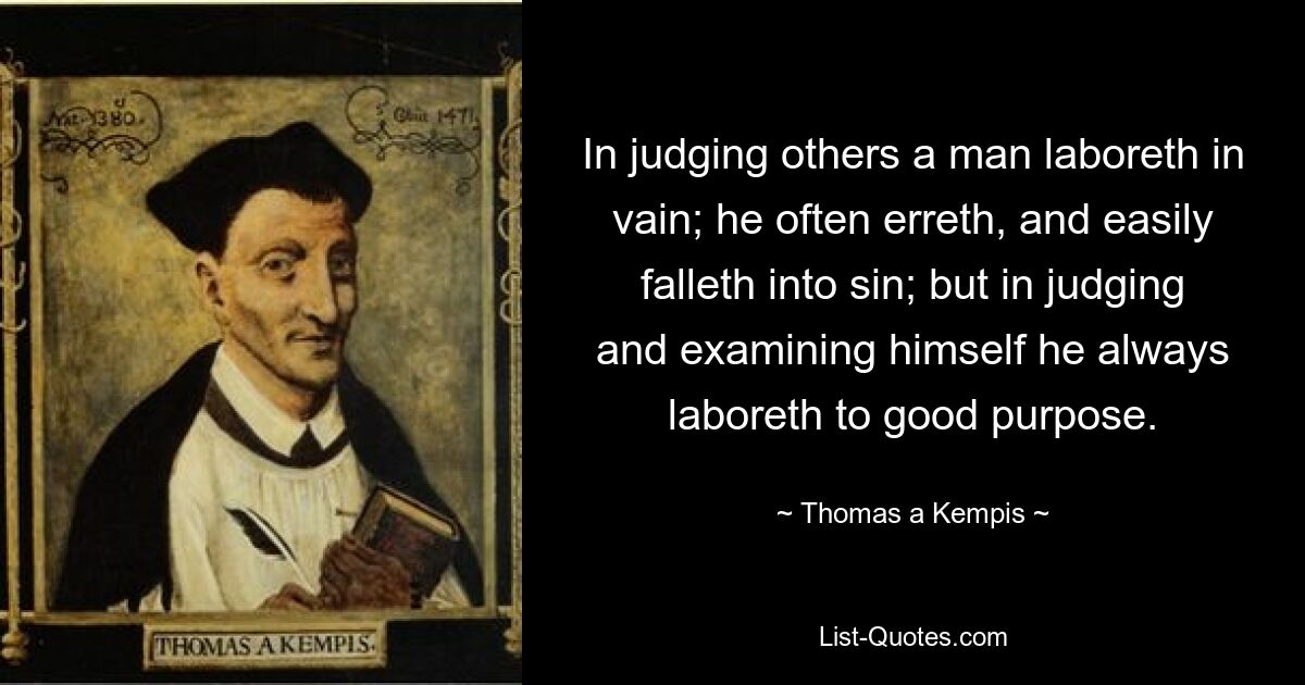 In judging others a man laboreth in vain; he often erreth, and easily falleth into sin; but in judging and examining himself he always laboreth to good purpose. — © Thomas a Kempis