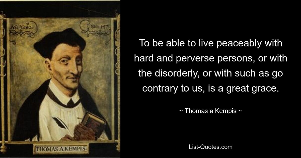 To be able to live peaceably with hard and perverse persons, or with the disorderly, or with such as go contrary to us, is a great grace. — © Thomas a Kempis