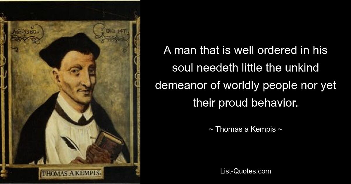 A man that is well ordered in his soul needeth little the unkind demeanor of worldly people nor yet their proud behavior. — © Thomas a Kempis