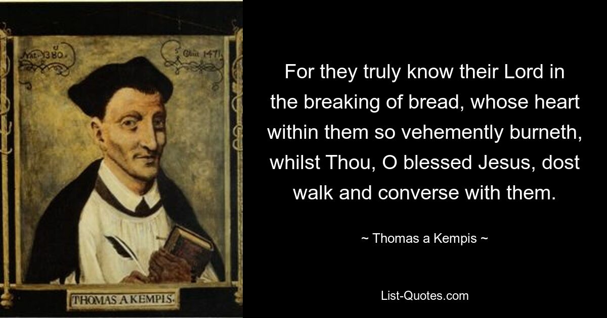 For they truly know their Lord in the breaking of bread, whose heart within them so vehemently burneth, whilst Thou, O blessed Jesus, dost walk and converse with them. — © Thomas a Kempis