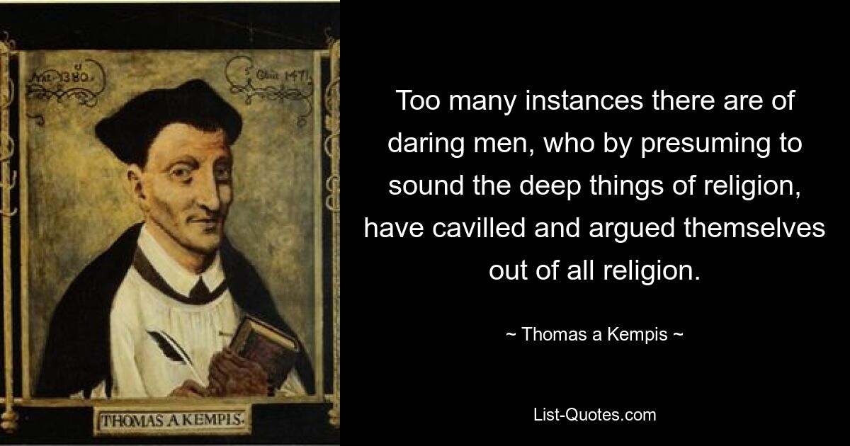 Too many instances there are of daring men, who by presuming to sound the deep things of religion, have cavilled and argued themselves out of all religion. — © Thomas a Kempis