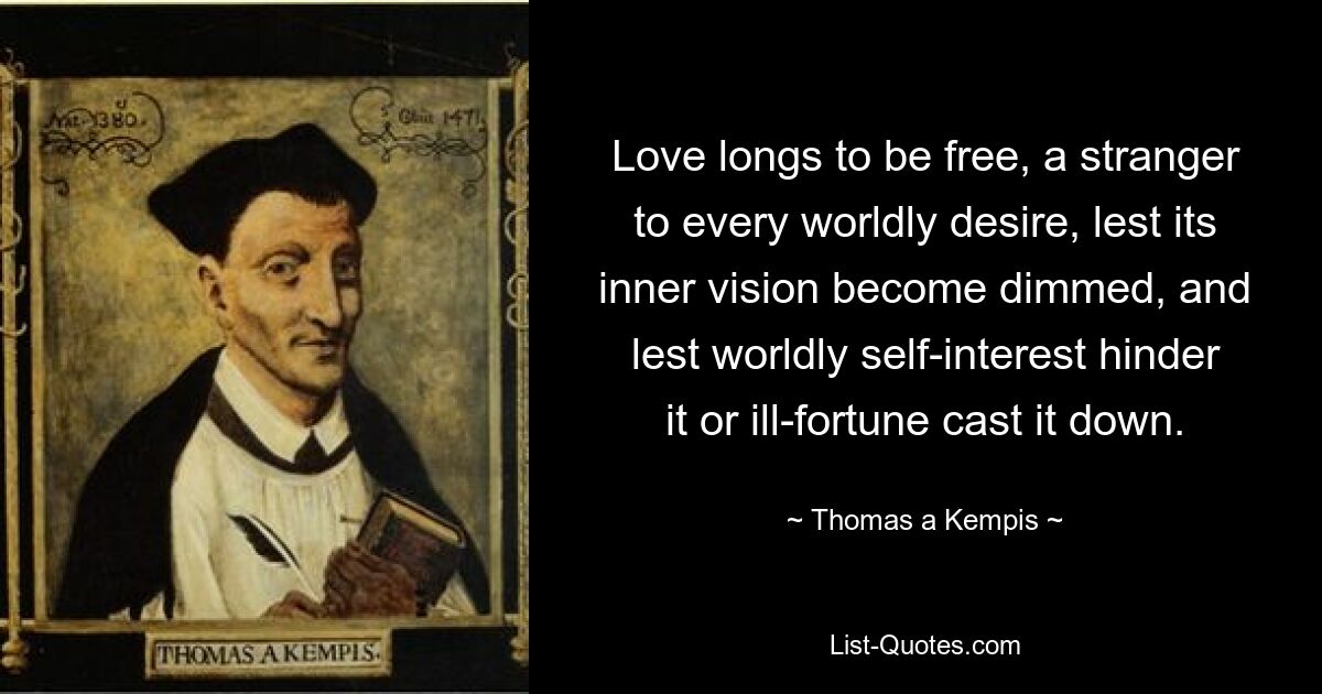 Love longs to be free, a stranger to every worldly desire, lest its inner vision become dimmed, and lest worldly self-interest hinder it or ill-fortune cast it down. — © Thomas a Kempis