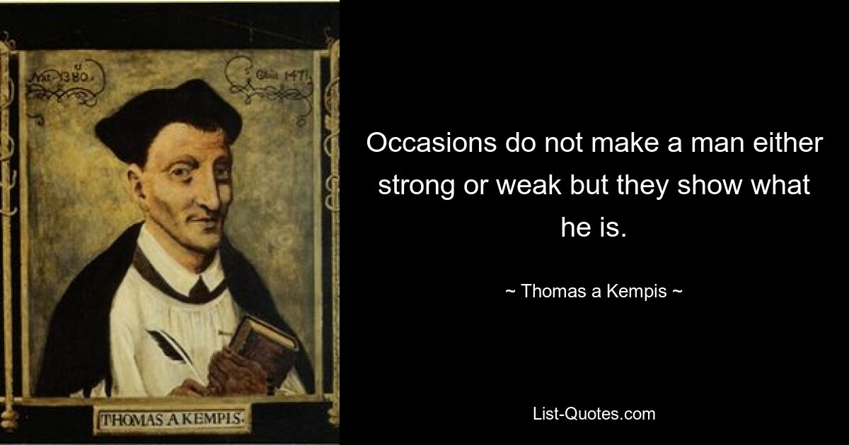 Occasions do not make a man either strong or weak but they show what he is. — © Thomas a Kempis