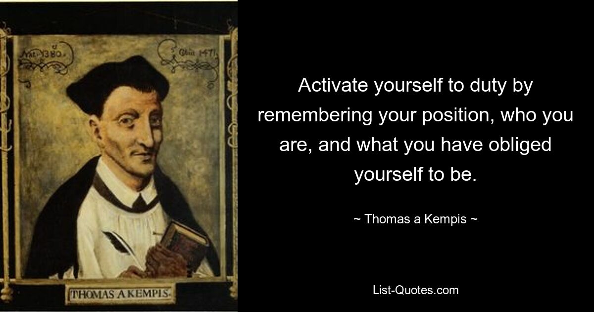 Activate yourself to duty by remembering your position, who you are, and what you have obliged yourself to be. — © Thomas a Kempis