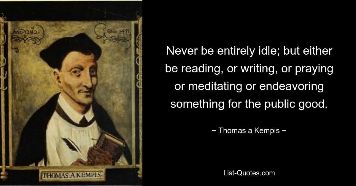 Never be entirely idle; but either be reading, or writing, or praying or meditating or endeavoring something for the public good. — © Thomas a Kempis