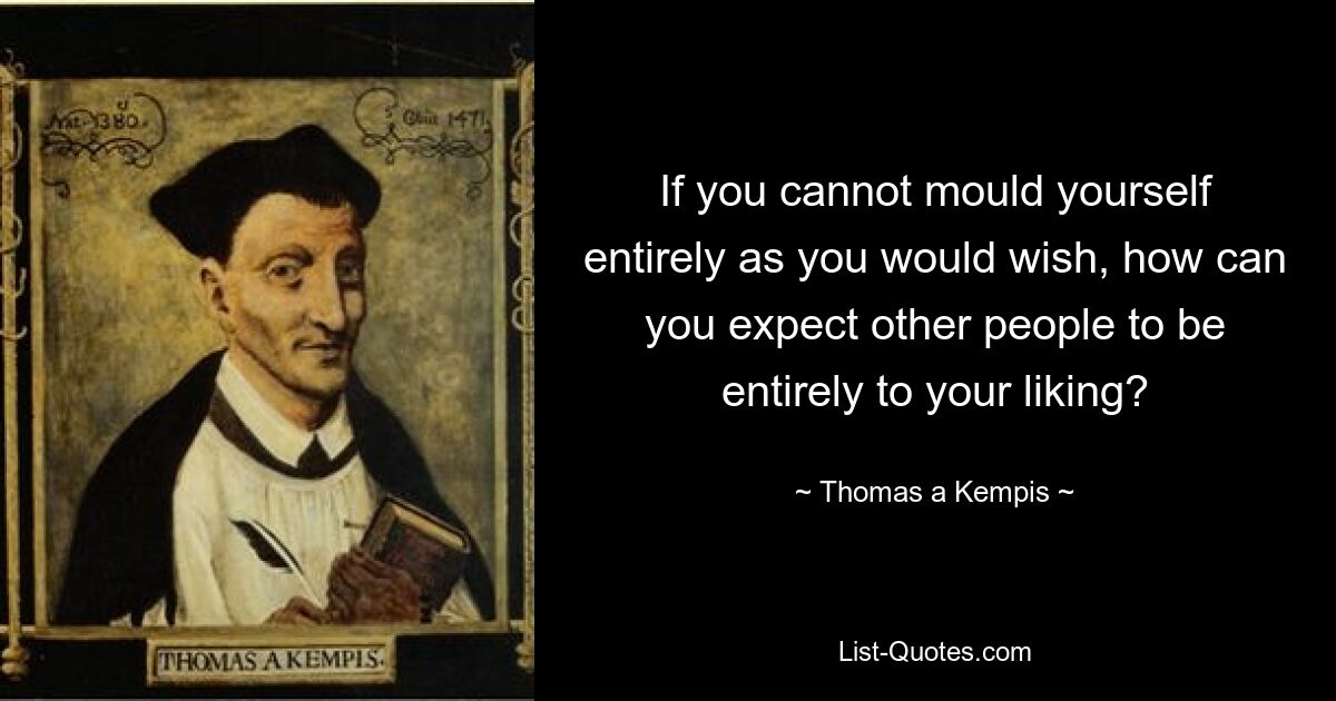 If you cannot mould yourself entirely as you would wish, how can you expect other people to be entirely to your liking? — © Thomas a Kempis