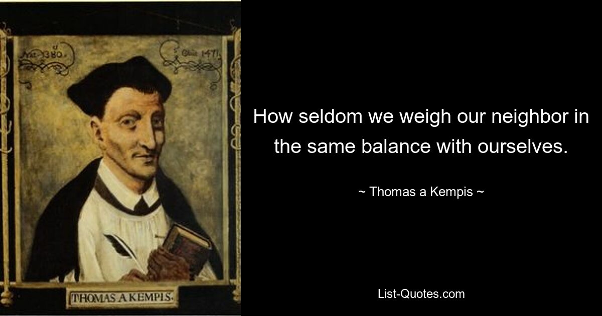 How seldom we weigh our neighbor in the same balance with ourselves. — © Thomas a Kempis