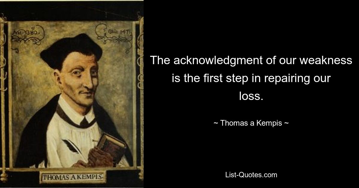 The acknowledgment of our weakness is the first step in repairing our loss. — © Thomas a Kempis