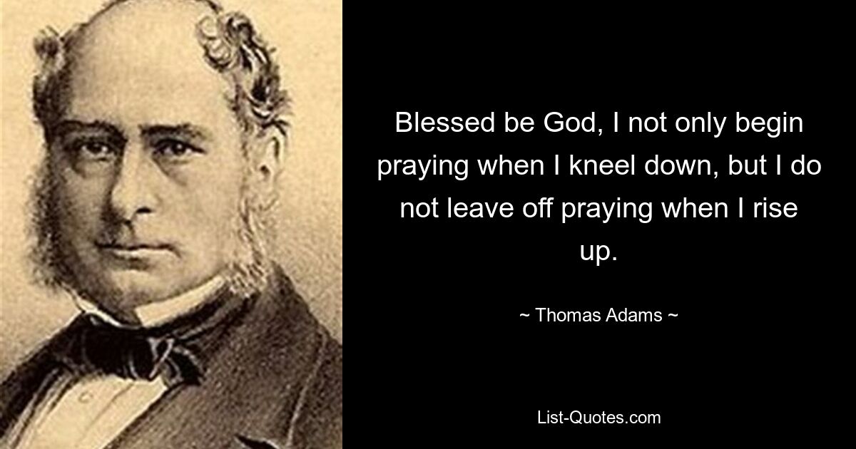 Blessed be God, I not only begin praying when I kneel down, but I do not leave off praying when I rise up. — © Thomas Adams