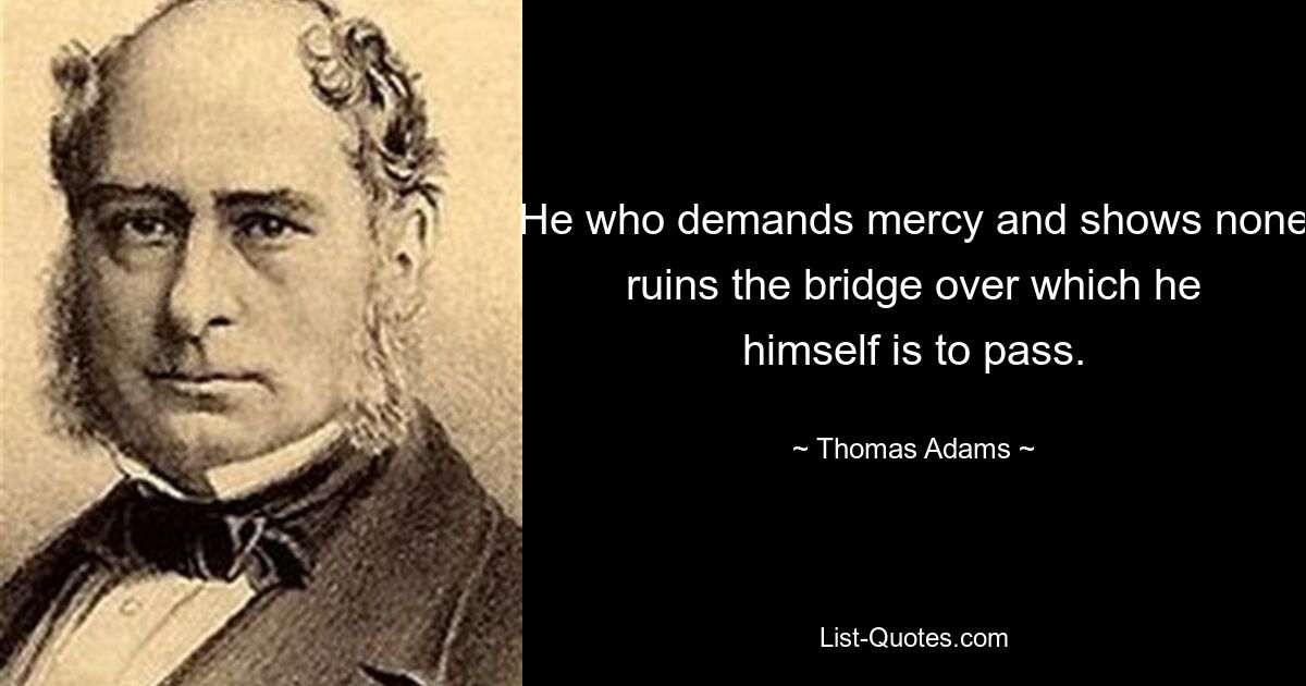 He who demands mercy and shows none ruins the bridge over which he himself is to pass. — © Thomas Adams