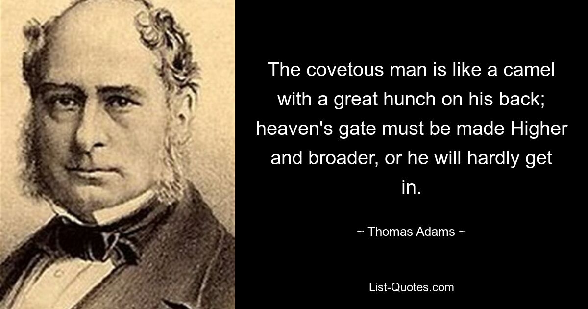 The covetous man is like a camel with a great hunch on his back; heaven's gate must be made Higher and broader, or he will hardly get in. — © Thomas Adams