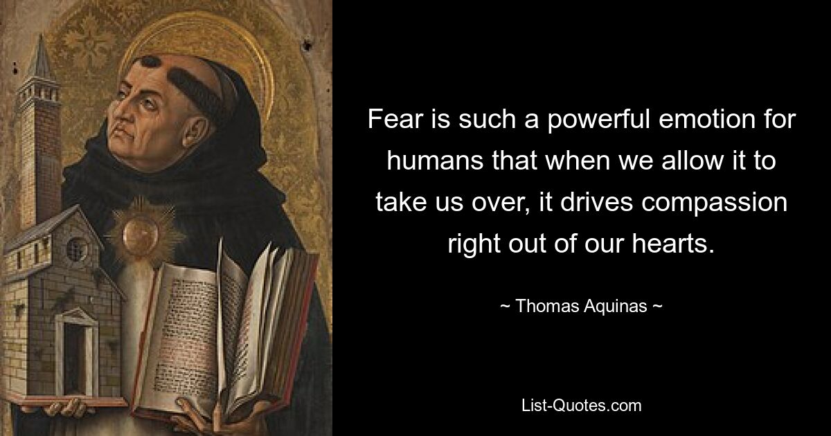 Fear is such a powerful emotion for humans that when we allow it to take us over, it drives compassion right out of our hearts. — © Thomas Aquinas