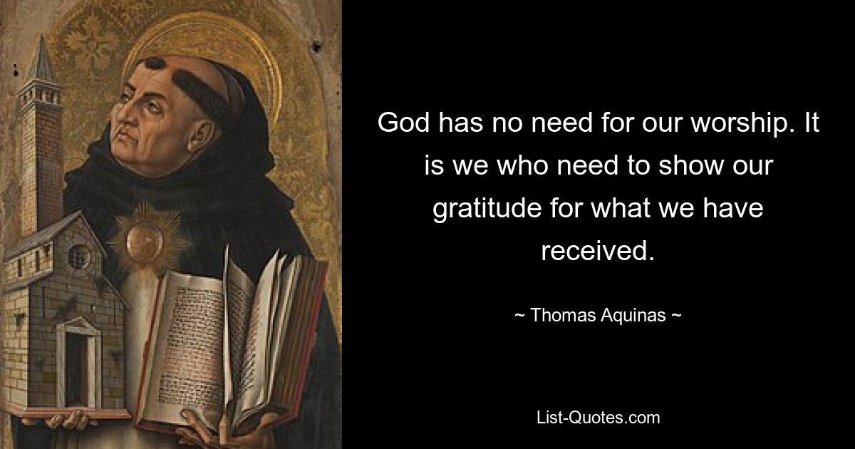 God has no need for our worship. It is we who need to show our gratitude for what we have received. — © Thomas Aquinas