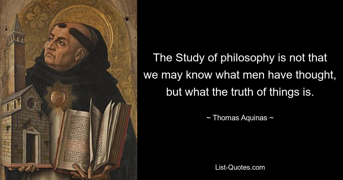 The Study of philosophy is not that we may know what men have thought, but what the truth of things is. — © Thomas Aquinas