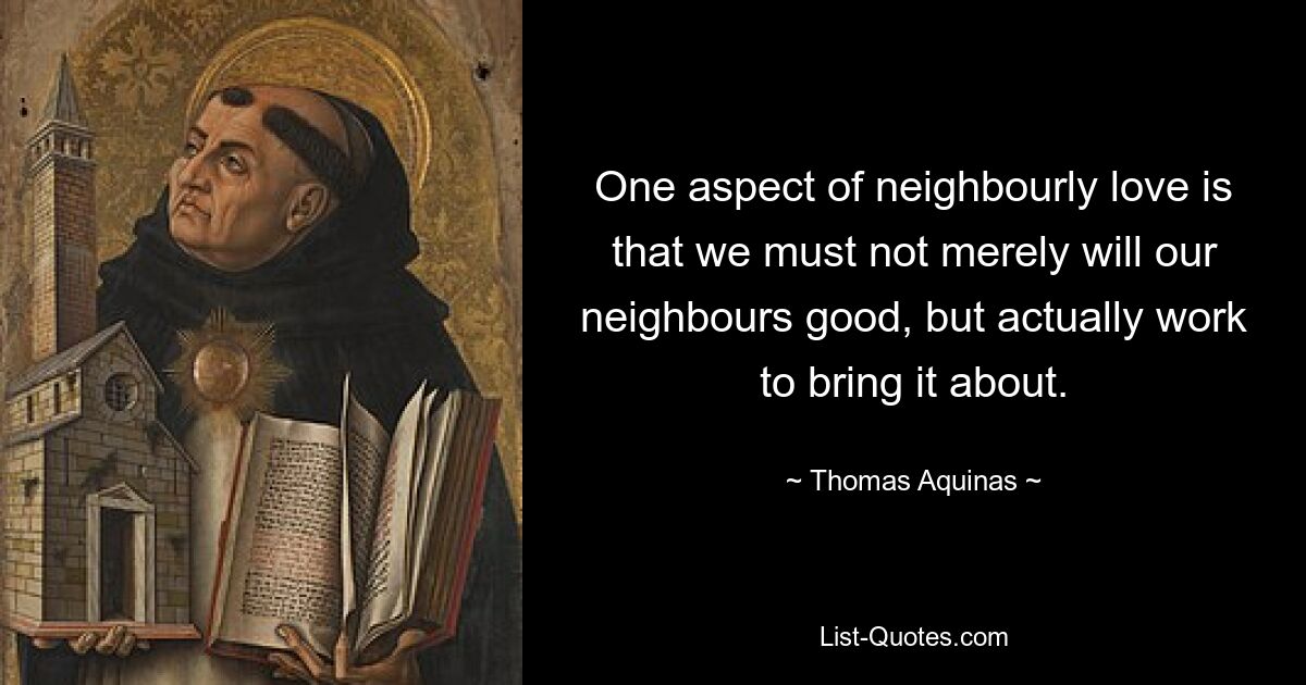 One aspect of neighbourly love is that we must not merely will our neighbours good, but actually work to bring it about. — © Thomas Aquinas