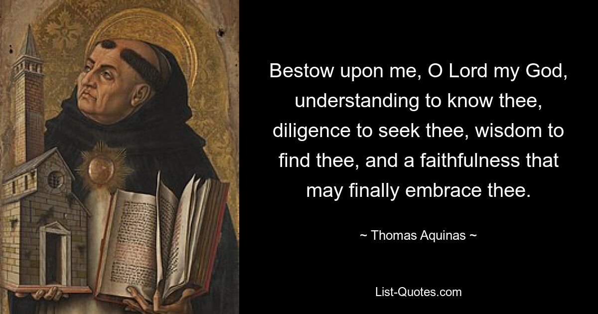 Bestow upon me, O Lord my God, understanding to know thee, diligence to seek thee, wisdom to find thee, and a faithfulness that may finally embrace thee. — © Thomas Aquinas