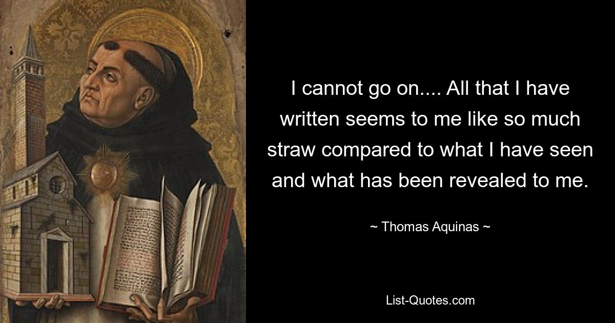 I cannot go on.... All that I have written seems to me like so much straw compared to what I have seen and what has been revealed to me. — © Thomas Aquinas